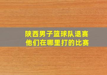 陕西男子篮球队退赛 他们在哪里打的比赛